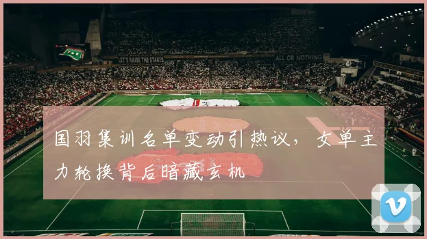 国羽集训名单变动引热议，女单主力轮换背后暗藏玄机