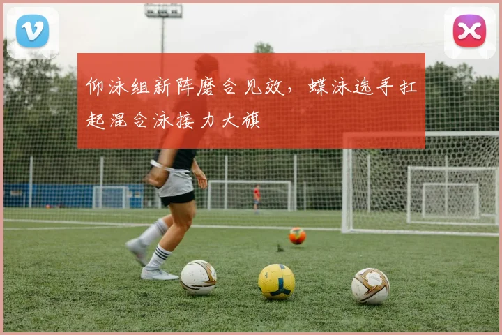 仰泳组新阵磨合见效，蝶泳选手扛起混合泳接力大旗