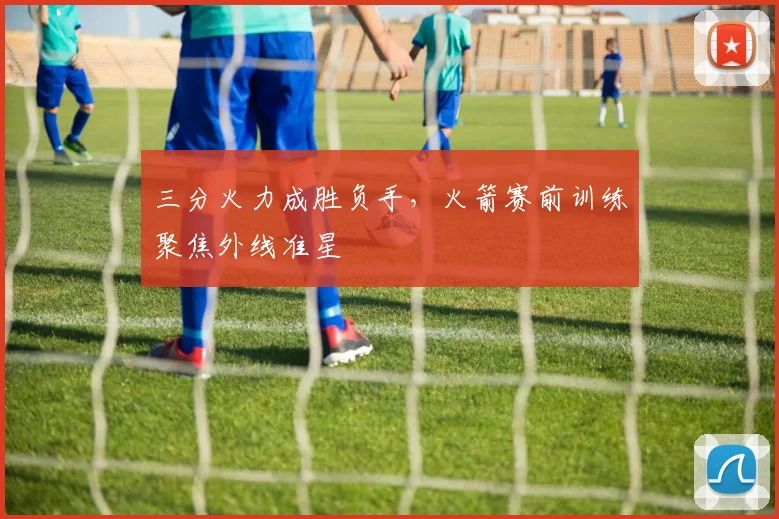 三分火力成胜负手，火箭赛前训练聚焦外线准星