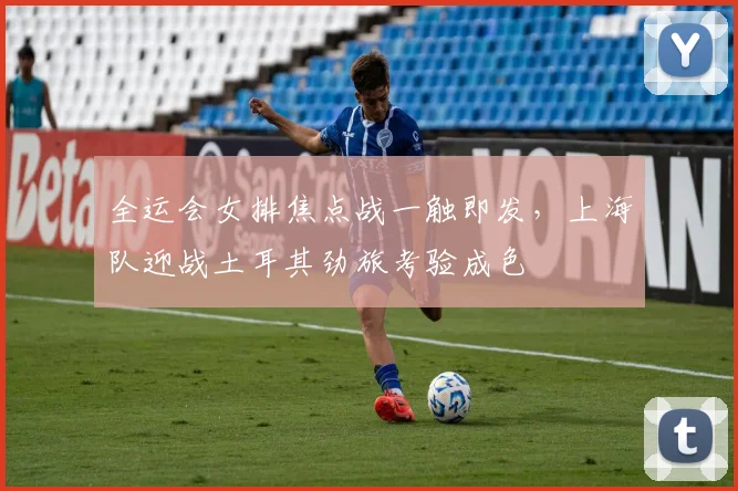 全运会女排焦点战一触即发，上海队迎战土耳其劲旅考验成色