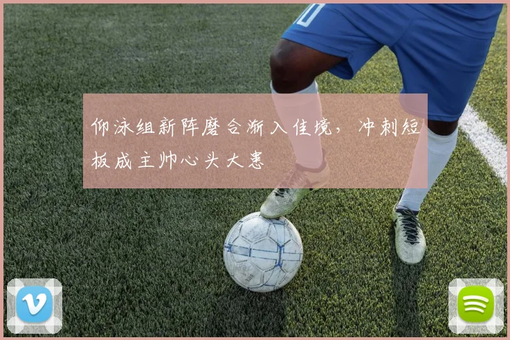 仰泳组新阵磨合渐入佳境，冲刺短板成主帅心头大患