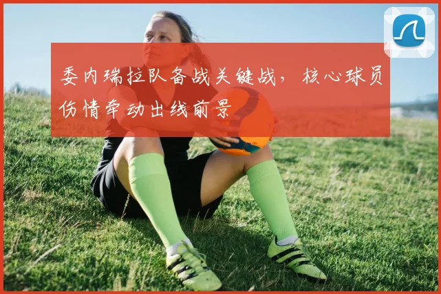 委内瑞拉队备战关键战，核心球员伤情牵动出线前景