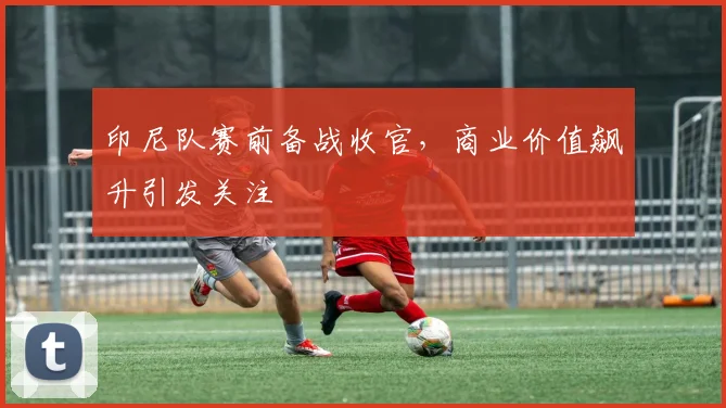 印尼队赛前备战收官，商业价值飙升引发关注