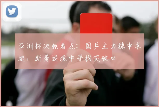 亚洲杯次轮看点：国乒主力稳中求进，新秀逆境中寻找突破口