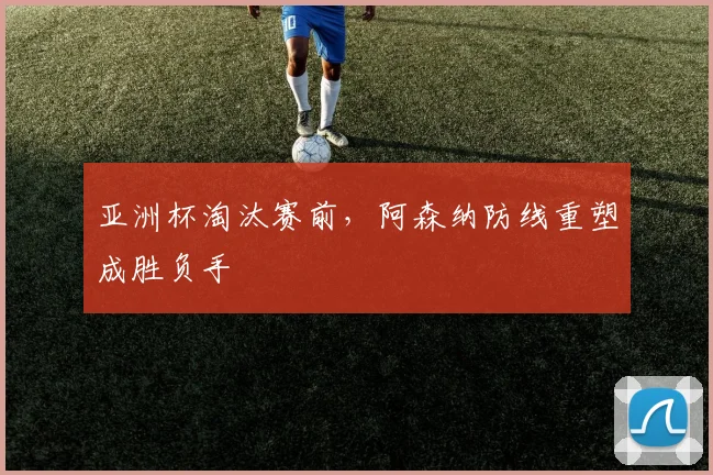 亚洲杯淘汰赛前，阿森纳防线重塑成胜负手