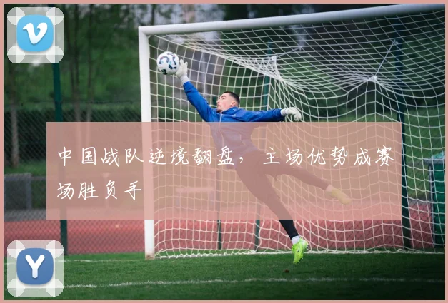 中国战队逆境翻盘，主场优势成赛场胜负手