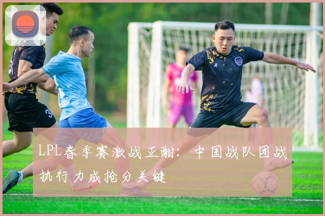 LPL春季赛激战正酣：中国战队团战执行力成抢分关键