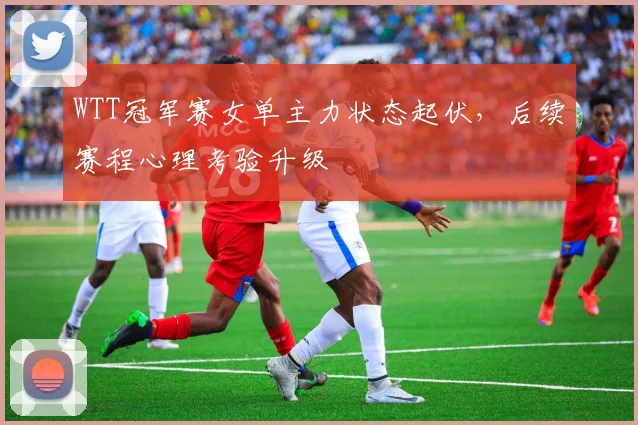WTT冠军赛女单主力状态起伏，后续赛程心理考验升级