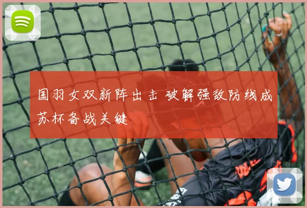 国羽女双新阵出击 破解强敌防线成苏杯备战关键
