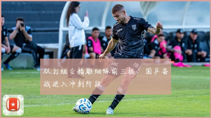双打组合精雕细琢前三板，国乒备战进入冲刺阶段