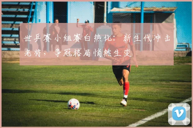 世乒赛小组赛白热化：新生代冲击老将，争冠格局悄然生变