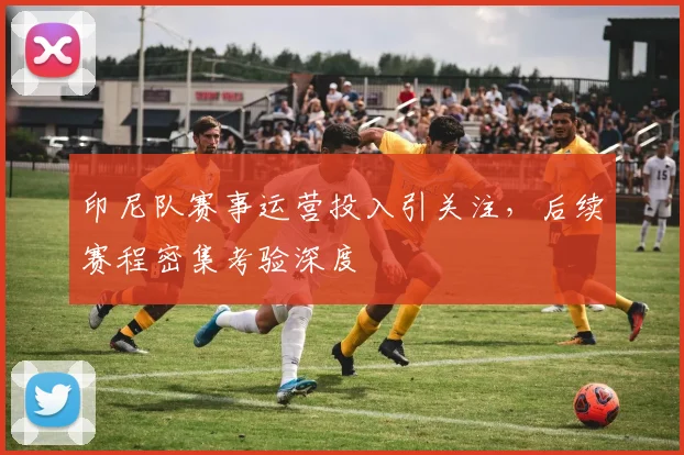 印尼队赛事运营投入引关注，后续赛程密集考验深度