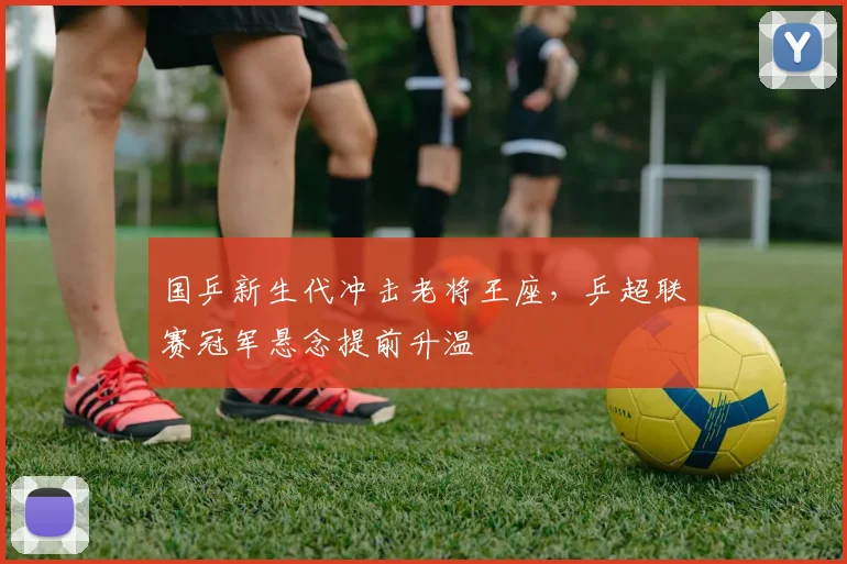 国乒新生代冲击老将王座，乒超联赛冠军悬念提前升温