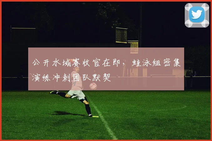 公开水域赛收官在即，蛙泳组密集演练冲刺团队默契