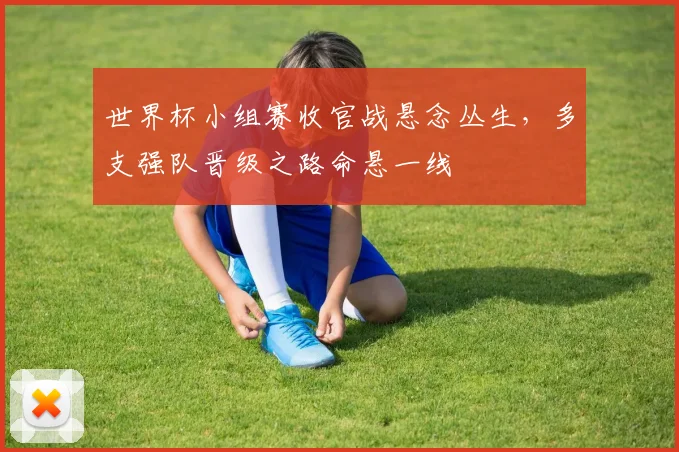 世界杯小组赛收官战悬念丛生，多支强队晋级之路命悬一线