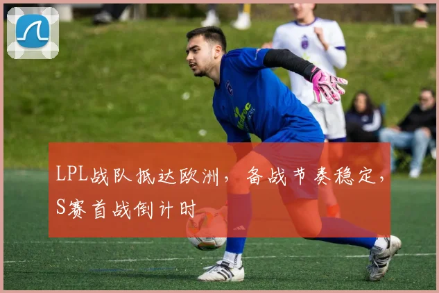 LPL战队抵达欧洲，备战节奏稳定，S赛首战倒计时