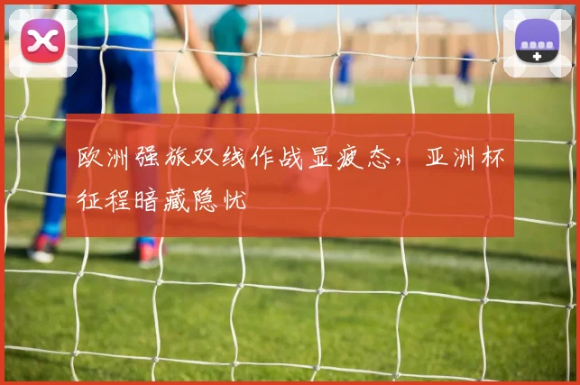 欧洲强旅双线作战显疲态，亚洲杯征程暗藏隐忧