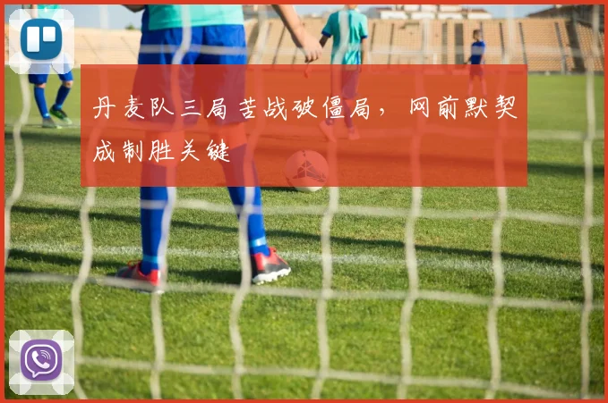 丹麦队三局苦战破僵局，网前默契成制胜关键