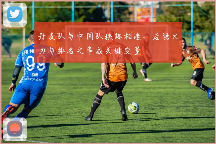 丹麦队与中国队狭路相逢，后场火力与排名之争成关键变量