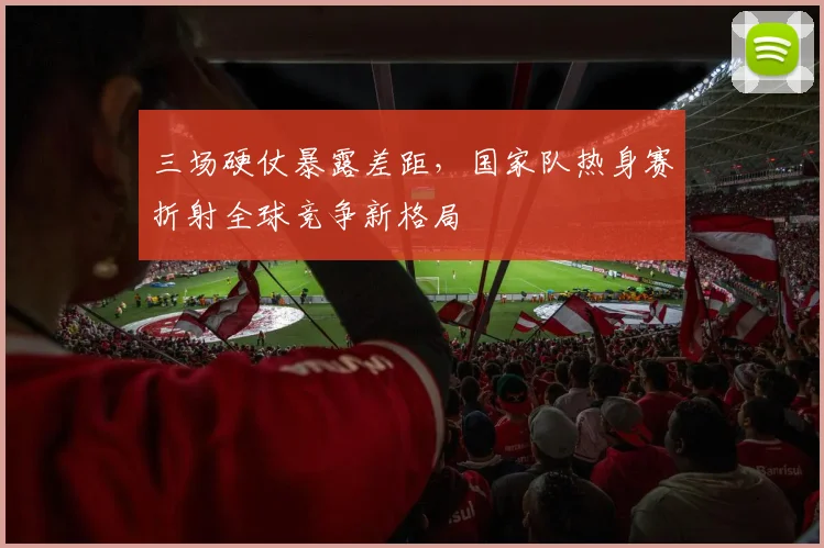 三场硬仗暴露差距，国家队热身赛折射全球竞争新格局
