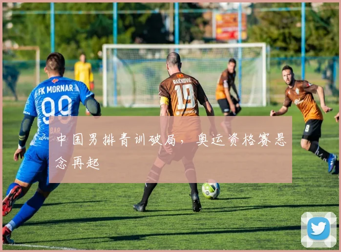 中国男排青训破局，奥运资格赛悬念再起