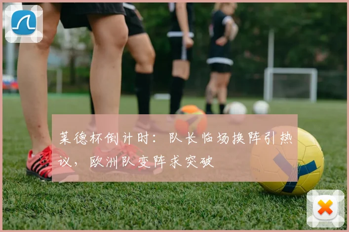 莱德杯倒计时：队长临场换阵引热议，欧洲队变阵求突破