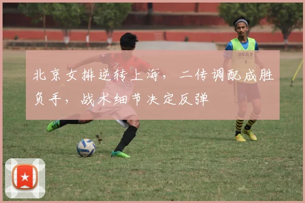 北京女排逆转上海，二传调配成胜负手，战术细节决定反弹