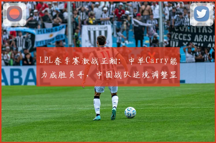 LPL春季赛激战正酣：中单Carry能力成胜负手，中国战队逆境调整显韧性