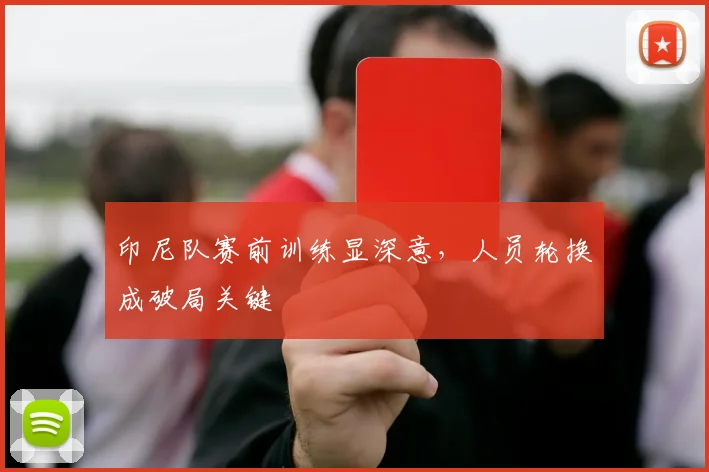 印尼队赛前训练显深意，人员轮换成破局关键