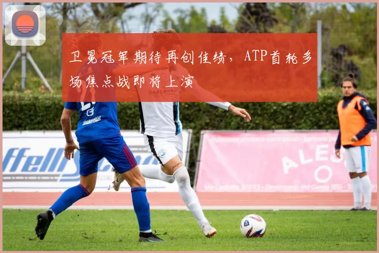 卫冕冠军期待再创佳绩，ATP首轮多场焦点战即将上演