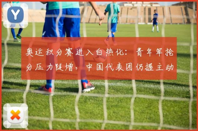 奥运积分赛进入白热化：青年军抢分压力陡增，中国代表团仍握主动权