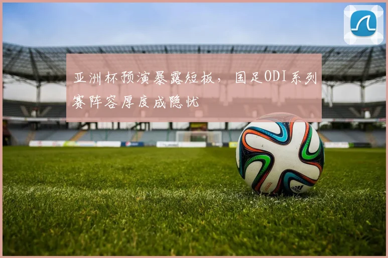 亚洲杯预演暴露短板，国足ODI系列赛阵容厚度成隐忧