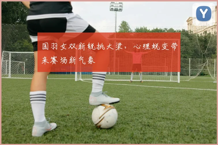 国羽女双新锐挑大梁，心理蜕变带来赛场新气象