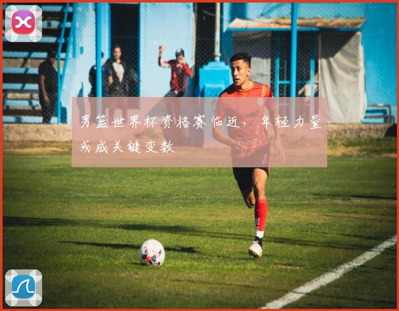 男篮世界杯资格赛临近，年轻力量或成关键变数