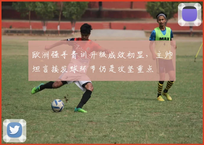 欧洲强手青训升级成效初显，主帅坦言接发球环节仍是攻坚重点