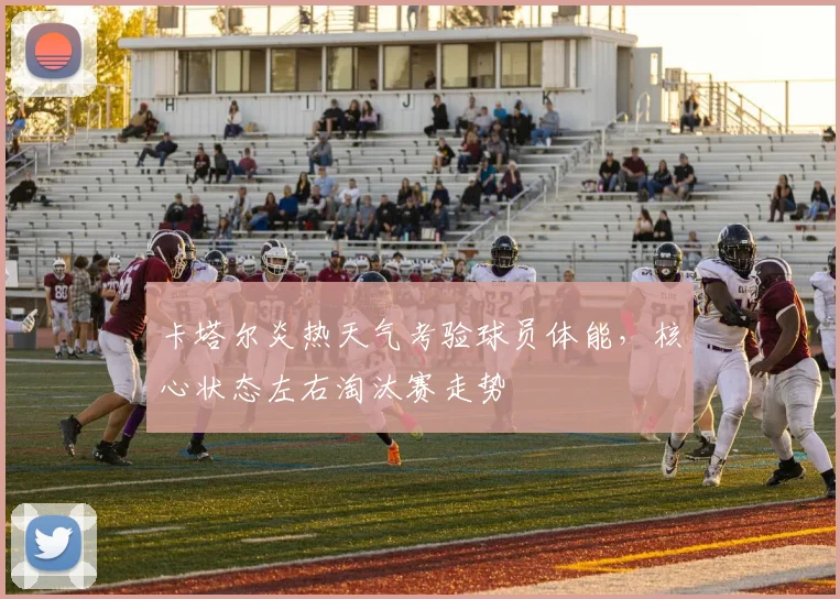 卡塔尔炎热天气考验球员体能，核心状态左右淘汰赛走势