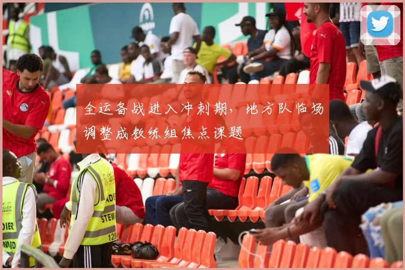 全运备战进入冲刺期，地方队临场调整成教练组焦点课题