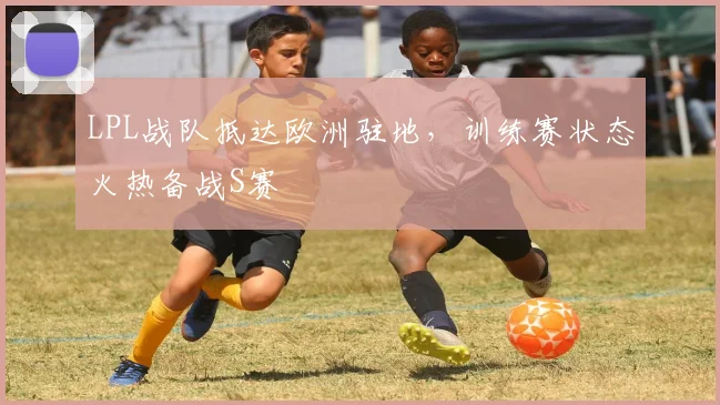 LPL战队抵达欧洲驻地，训练赛状态火热备战S赛