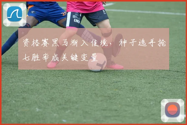 资格赛黑马渐入佳境，种子选手抢七胜率成关键变量