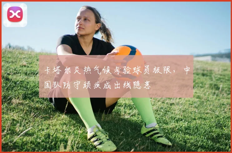 卡塔尔炎热气候考验球员极限，中国队防守顽疾成出线隐患