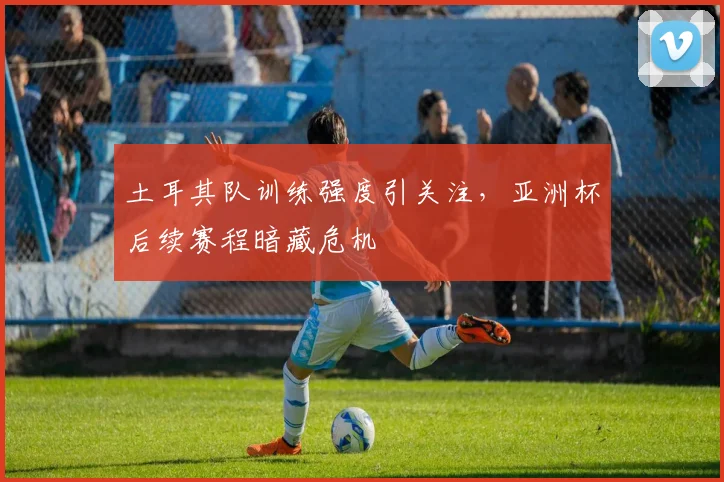 土耳其队训练强度引关注，亚洲杯后续赛程暗藏危机