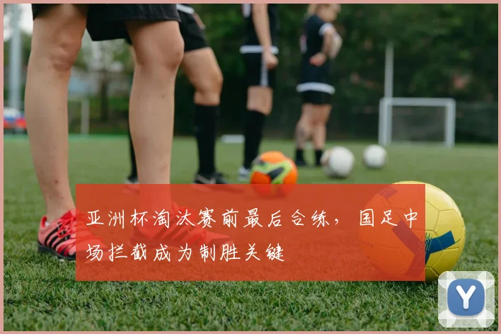 亚洲杯淘汰赛前最后合练，国足中场拦截成为制胜关键