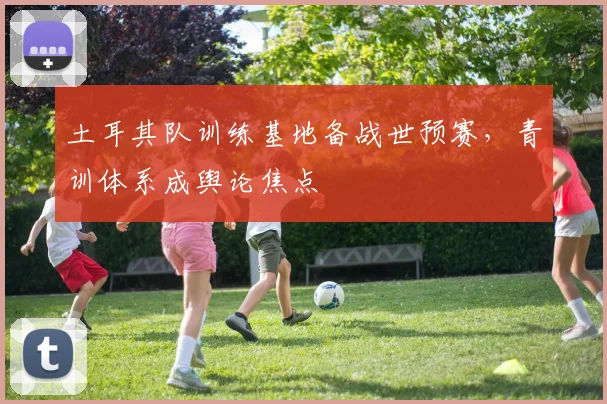 土耳其队训练基地备战世预赛，青训体系成舆论焦点