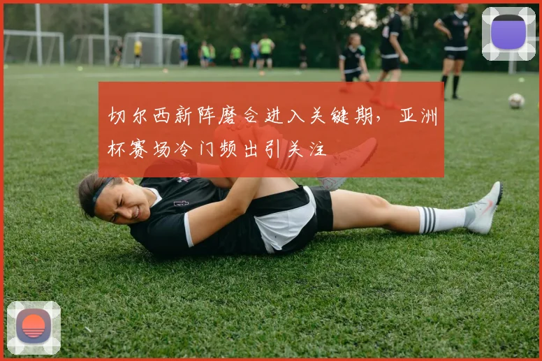 切尔西新阵磨合进入关键期，亚洲杯赛场冷门频出引关注