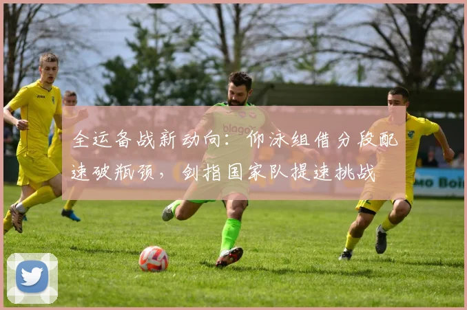 全运备战新动向：仰泳组借分段配速破瓶颈，剑指国家队提速挑战