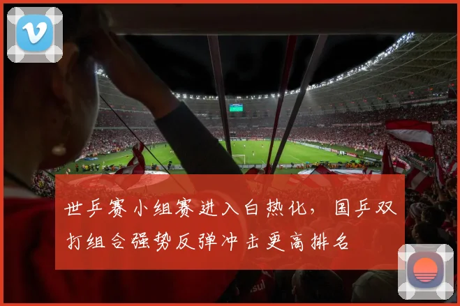 世乒赛小组赛进入白热化，国乒双打组合强势反弹冲击更高排名