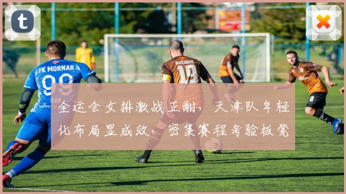 全运会女排激战正酣，天津队年轻化布局显成效，密集赛程考验板凳深度