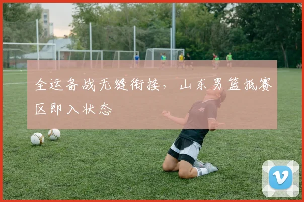 全运备战无缝衔接，山东男篮抵赛区即入状态