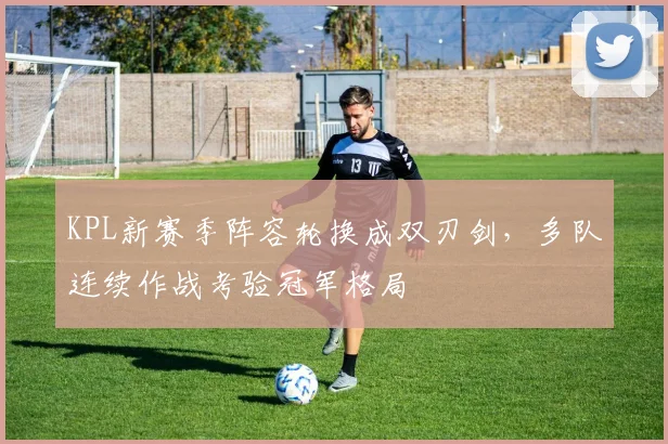 KPL新赛季阵容轮换成双刃剑，多队连续作战考验冠军格局